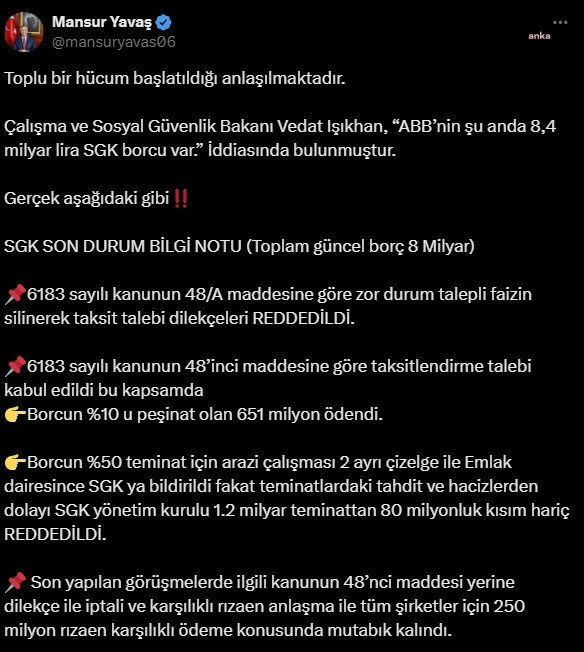 Mansur yavaş: “toplu bir hücum başlatıldı”
gündem, ankara
13. 11. 2024 23:24 ~ 14. 11. 2024 00:04

ankara büyükşehir belediye başkanı mansur yavaş, "toplu bir hücum başlatıldığı anlaşılmaktadır. Çalışma ve sosyal güvenlik bakanı vedat işıkhan, 'abb’nin şu anda 8,4 milyar lira sgk borcu var' i̇ddiasında bulunmuştur. 6183 sayılı kanun'un 48/a maddesine göre zor durum talepli faizin silinerek taksit talebi dilekçeleri reddedildi” açıklamasında bulundu. (ankara) - ankara büyükşehir belediye başkanı mansur yavaş, "toplu bir hücum başlatıldığı anlaşılmaktadır. Çalışma ve sosyal güvenlik bakanı vedat işıkhan, 'abb’nin şu anda 8,4 milyar lira sgk borcu var' i̇ddiasında bulunmuştur. 6183 sayılı kanun'un 48/a maddesine göre zor durum talepli faizin silinerek taksit talebi dilekçeleri reddedildi” açıklamasında bulundu. Çalışma ve sosyal güvenlik bakanı vedat işıkhan, bakanlığının bütçesinin görüşüldüğü tbmm plan ve bütçe komisyonu'nda, "bütün belediyelere sesleniyoruz; borçlarınızı ödeyin. Hiçbir girişimde bulunmayan belediyelere haciz işlemlerini başlatacağız. Kimse kusura bakmasın, borçlarını en çok ödemeyen belediyeler chp’li belediyeler. Abb’nin şu anda 8,4 milyar lira sgk borcu var" şeklinde konuştu. "tüm şirketler için 250 milyon rızaen karşılıklı ödeme konusunda mutabık kalındı"

bunun üzerine mansur yavaş, sosyal medya hesabından şu açıklamayı yaptı:

"toplu bir hücum başlatıldığı anlaşılmaktadır. Sgk son durum bilgi notu (toplam güncel borç 8 milyar) 6183 sayılı kanunun 48/a maddesine göre zor durum talepli faizin silinerek taksit talebi dilekçeleri reddedildi. 6183 sayılı kanun'un 48’inci maddesine göre taksitlendirme talebi kabul edildi bu kapsamda borcun yüzde 10'u peşinat olan 651 milyon ödendi. Borcun yüzde 50 teminat için arazi çalışması iki ayrı çizelge ile emlak dairesince sgk'ya bildirildi fakat teminatlardaki tahdit ve hacizlerden dolayı sgk yönetim kurulu 1,2 milyar teminattan 80 milyonluk kısım hariç reddedildi. Son yapılan görüşmelerde ilgili kanunun 48’nci maddesi yerine dilekçe ile iptali ve karşılıklı rızaen anlaşma ile tüm şirketler için 250 milyon rızaen karşılıklı ödeme konusunda mutabık kalındı. "